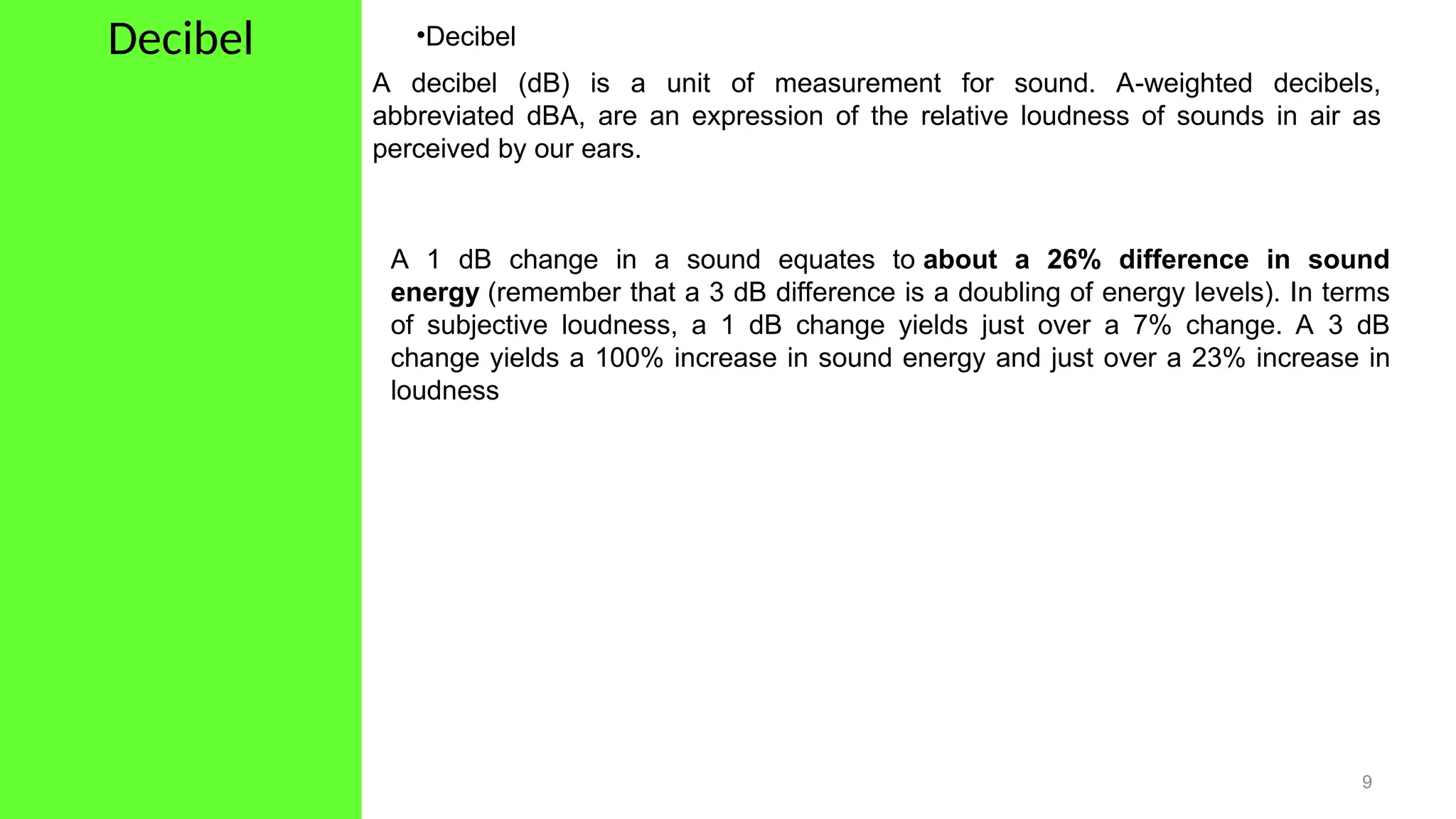 Decibel
9
•Decibel
A decibel (dB) is a unit of measurement for sound. A-weighted decibels,
abbreviated dBA, are an expression of the relative loudness of sounds in air as
perceived by our ears.
A 1 dB change in a sound equates to about a 26% difference in sound
energy (remember that a 3 dB difference is a doubling of energy levels). In terms
of subjective loudness, a 1 dB change yields just over a 7% change. A 3 dB
change yields a 100% increase in sound energy and just over a 23% increase in
loudness
 