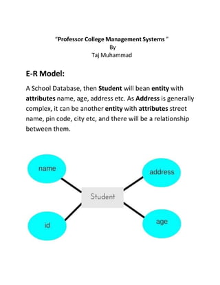 “Professor College Management Systems ”
By
Taj Muhammad
E-R Model:
A School Database, then Student will bean entity with
attributes name, age, address etc. As Address is generally
complex, it can be another entity with attributes street
name, pin code, city etc, and there will be a relationship
between them.
 