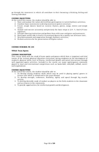 Page 11 of 29
go through the movement in which all contribute to their becoming a thinking, feeling and
moving individual.
COURSE OBJECTIVES
At the end of this course, the student should be able to:
1. State and analyze the values derived from participation in varied rhythmic activities;
2. Combine basic movements to develop movement pattern structure;
3. Create simple dances based on nursery rhymes, poems, songs, stories and simple
music;
4. Analyze and execute accurately and precisely the basic steps in 2/4. ¾. And 4/4 time
signature;
5. Interpret dancing instruction and perform them with ease and grace and movement;
6. Participate and be able to lead in recreational dances for a worthy use of leisure time;
7. Develop teamwork and cooperation through rhythmic activities;
8. Perform activities for the preservation of Filipino culture.
COURSE NUMBER: PE 104
TITLE: Team Sports
COURSE DESCRIPTION
This course deals with the study of team sports and games which form n important and vital
course of the tertiary physical education curriculum, giving emphasis on the development of
student’s physical skills, level of fitness, intellectual growth and social interactions through
well organized sports activities. Included in the course are major sports/games commonly
played in local and international competitions such as basketball, volleyball, softball, soccer
and sepaktakraw.
COURSE OBJECTIVES
At the end of this course, the student should be able to:
1. To develop among students skills which may be used in playing sports/ games in
leisure time while in school and in the years beyond.
2. To develop strength, endurance, flexibility, agility and speed through big muscle
activity.
3. To develop desirable mode of conduct as players on the field, students in the classroom
and as citizens in the community.
4. To provide opportunities for intellectual growth and development.
 