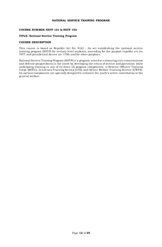 Page 12 of 29
NATIONAL SERVICE TRAINING PROGRAM
COURSE NUMBER: NSTP 101 & NSTP 102
TITLE: National Service Training Program
COURSE DESCRIPTION
This course is based on Republic Act No. 9163 - An act establishing the national service
training program (NSTP) for tertiary level students, amending for the purpose republic a ct no.
7077 and presidential decree no. 1706, and for other purposes.
National Service Training Program (NSTP) is a program aimedat enhancing civic consciousness
and defense preparedness in the youth by developing the ethics of service and patriotism while
undergoing training in any of its three (3) program components: 1) Reserve Officers' Training
Corps (ROTC); 2) Literacy Training Service (LTS); and 3)Civic Welfare Training Service (CWTS).
Its various components are specially designedto enhance the youth's active contribution to the
general welfare.
 
