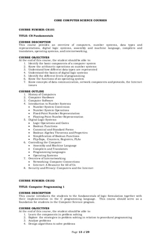 Page 13 of 29
CORE COMPUTER SCIENCE COURSES
COURSE NUMBER: CS101
TITLE: CS Fundamentals
COURSE DESCRIPTION
This course provides an overview of computers, number systems, data types and
representations, digital logic systems, assembly and machine language, compilers and
translators, operating systems, and internetworking.
COURSE OBJECTIVES
At the end of this course, the student should be able to:
1. Identify the basic components of a computer system
2. Know the arithmetic operations on number systems
3. Understand how different data types are represented
4. Understand the basics of digital logic systems
5. Identify the different levels of programming
6. Know the functions of an operating system
7. Know concepts of data communication, network components and protocols, the Internet
issues
COURSE OUTLINE
1. History of Computers
2. Computer Hardware
3. Computer Software
4. Introduction to Number Systems
 Number System Conversion
 Number System Operations
 Fixed-Point Number Representation
 Floating-Point Number Representation
5. Digital Logic Systems
 Logic Operations and Gates
 Boolean Functions
 Canonical and Standard Forms
 Boolean Algebra Theorems and Properties
 Simplification of Boolean Functions
 Flip-flops, Counters, Registers, PLAs
6. Controlling the Computer
 Assembly and Machine Language
 Compilers and Translators
 Programming Languages
 Operating Systems
7. Overview of Internetworking
 Networking: Computer Connections
 Internet: A Resource for All of Us
8. Security and Privacy: Computers and the Internet
COURSE NUMBER: CS102
TITLE: Computer Programming 1
COURSE DESCRIPTION
This course introduces the students to the fundamentals of logic formulation together with
their implementation in the C programming language. This course should serve as a
foundation for students in the Computer Science program.
COURSE OBJECTIVES
At the end of this course, the student should be able to:
1. Learn the components in problem solving
2. Explore the strategies in problem solving in relation to procedural programming
3. Analyze problems
4. Design algorithms to solve problems
 