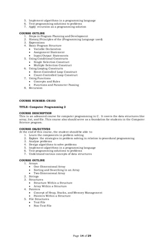 Page 14 of 29
5. Implement algorithms in a programming language
6. Test programming solutions to problems
7. Apply recursion as a programming solution
COURSE OUTLINE
1. Steps in Program Planning and Development
2. History/Principles of the (Programming Language used)
3. Expressions
4. Basic Program Structure
 Variable Declaration
 Assignment Statement
 Input/Output Statements
5. Using Conditional Constructs
 Single Selection Construct
 Multiple Selection Construct
6. Using Looping Constructs
 Event-Controlled Loop Construct
 Count-Controlled Loop Construct
7. Using Functions
 Concepts and Rules
 Functions and Parameter Passing
8. Recursion
COURSE NUMBER: CS103
TITLE: Computer Programming 2
COURSE DESCRIPTION
This is an advanced course for computer programming in C. It covers the data structures like
array, list, and file. This course also should serve as a foundation for students in the Computer
Science program.
COURSE OBJECTIVES
At the end of this course, the student should be able to:
1. Learn the components in problem solving
2. Explore the strategies in problem solving in relation to procedural programming
3. Analyze problems
4. Design algorithms to solve problems
5. Implement algorithms in a programming language
6. Test programming solutions to problems
7. Understand various concepts of data structures
COURSE OUTLINE
1. Arrays
 One-Dimensional Array
 Sorting and Searching in an Array
 Two-Dimensional Array
2. Strings
3. Structures
 Structure Within a Structure
 Array Within a Structure
4. Pointers
 Concept of Heap, Stacks, and Memory Management
 Pointers Within a Structure
5. File Structures
 Text File
 Non-Text File
 