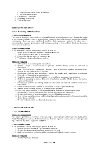 Page 19 of 29
 Non-deterministic Finite Automata
 Regular Expressions
3. Context-free Grammar
4. Pushdown Automata
5. Turing Machines
COURSE NUMBER: CS205
TITLE: Modelling and Simulation
COURSE DESCRIPTION
This course introduces the students to modelling and simulation concepts. Topics discussed
in the course includes, system analysis and classification., abstract and simulation models,
continuous, discrete, and combined models, heterogeneous models. It also covers
pseudorandom number generation and testing, queuing systems, Monte Carlo method, and
continuous simulation.
COURSE OBJECTIVES
At the end of this course, the student should be able to:
1. Attain generic learning outcomes and competences:
2. Understand the principles of simulation
3. Create simulation model of various types
4. Verify, and validate simulation models.
COURSE OUTLINE
1. Introduction to modelling and simulation.
2. System analysis, classification of systems. System theory basics, its relation to
simulation.
3. Model classification: conceptual, abstract, and simulation models. Heterogeneous
models. Methodology of model building.
4. Simulation systems and languages, means for model and experiment description.
Principles of simulation system design.
5. Parallel process modelling. Using Petri nets and finite automata in simulation.
6. Models o queuing systems. Discrete simulation models. Model time, simulation
experiment control.
7. Continuous systems modelling. Overview of numerical methods used for continuous
simulation.
8. Combined simulation. The role of simulation in digital systems design.
9. Special model classes, models of heterogeneous systems.
10. Checking model validity, verification of models. Analysis of simulation results.
11. Simulation results visualization. Interactive simulation, virtual reality.
12. Design and control of simulation experiments. Model optimization.
13. Generating, transformation, and testing of pseudorandom numbers. Stochastic models,
Monte Carlo method.
14. Overview of commonly used simulation systems.
COURSE NUMBER: CS206
TITLE: Digital Design
COURSE DESCRIPTION
This course provides an overview of the principles underlying number systems, logic gates,
Fixed-Point Representation, Boolean Function, Boolean algebra, combinational and sequential
logic circuits, flip-flops, registers, and PLAs.
COURSE OBJECTIVES
At the end of this course, the student should be able to:
1. Identify building blocks of Von Neumann machine.
2. Design simple combinational and sequential circuits.
3. Apply minimization techniques (Karnaugh maps) to Boolean expressions.
COURSE OUTLINE
1. Number Systems (Binary)
 