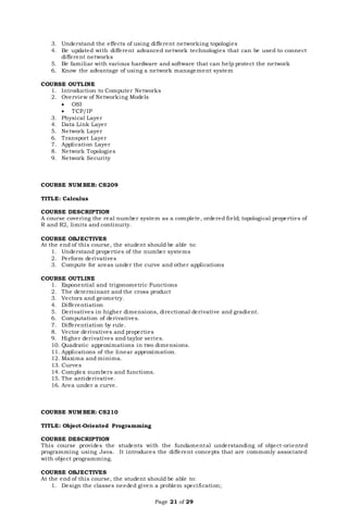 Page 21 of 29
3. Understand the effects of using different networking topologies
4. Be updated with different advanced network technologies that can be used to connect
different networks
5. Be familiar with various hardware and software that can help protect the network
6. Know the advantage of using a network management system
COURSE OUTLINE
1. Introduction to Computer Networks
2. Overview of Networking Models
 OSI
 TCP/IP
3. Physical Layer
4. Data Link Layer
5. Network Layer
6. Transport Layer
7. Application Layer
8. Network Topologies
9. Network Security
COURSE NUMBER: CS209
TITLE: Calculus
COURSE DESCRIPTION
A course covering the real number system as a complete, ordered field; topological properties of
R and R2, limits and continuity.
COURSE OBJECTIVES
At the end of this course, the student should be able to:
1. Understand properties of the number systems
2. Perform derivatives
3. Compute for areas under the curve and other applications
COURSE OUTLINE
1. Exponential and trigonometric Functions
2. The determinant and the cross product
3. Vectors and geometry.
4. Differentiation
5. Derivatives in higher dimensions, directional derivative and gradient.
6. Computation of derivatives.
7. Differentiation by rule.
8. Vector derivatives and properties
9. Higher derivatives and taylor series.
10. Quadratic approximations in two dimensions.
11. Applications of the linear approximation.
12. Maxima and minima.
13. Curves
14. Complex numbers and functions.
15. The antiderivative.
16. Area under a curve.
COURSE NUMBER: CS210
TITLE: Object-Oriented Programming
COURSE DESCRIPTION
This course provides the students with the fundamental understanding of object-oriented
programming using Java. It introduces the different concepts that are commonly associated
with object programming.
COURSE OBJECTIVES
At the end of this course, the student should be able to:
1. Design the classes needed given a problem specification;
 