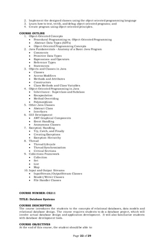 Page 22 of 29
2. Implement the designed classes using the object oriented programming language
3. Learn how to test, verify, and debug object-oriented programs; and
4. Create program using object-oriented principles.
COURSE OUTLINE
1. Object-Oriented Concepts
 Procedural Programming vs. Object-Oriented Programming
 Abstract Data Types (ADTs)
 Object-Oriented Programming Concepts
2. Java Fundamentals - Anatomy of a Basic Java Program
 Comments
 Primitive Data Types
 Expressions and Operators
 Reference Types
 Statements
3. Objects and Classes in Java
 Classes
 Access Modifiers
 Methods and Attributes
 Constructors
 Class Methods and Class Variables
4. Object-Oriented Programming in Java
 Inheritance: Superclass and Subclass
 Encapsulation
 Method Overriding
 Polymorphism
5. Other Java Classes
 Abstract Class
 Interfaces
6. GUI Development
 AWT Graphical Components
 Event Handling
 Anonymous Classes
7. Exception Handling
 Try, Catch, and Finally
 Creating Exceptions
 Exception Hierarchy
8. Thread
 Thread Lifecycle
 Thread Synchronization
 Critical Sections
9. Collections Framework
 Collection
 Set
 List
 Map
10. Input and Output Streams
 InputStream/OutputStream Classes
 Reader/Writer Classes
 File Handler Classes
COURSE NUMBER: CS211
TITLE: Database Systems
COURSE DESCRIPTION
The course introduces the students to the concepts of relational databases, data models and
relational database design. The course requires students to do a database project, which will
involve actual database design and application development. It will also familiarize students
with database development tools.
COURSE OBJECTIVES
At the end of this course, the student should be able to:
 