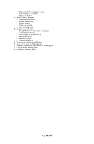 Page 24 of 29
 Phases in Software Engineering
 Software Process Models
 Project Initiation
2. Requirements Analysis
 Software Estimation
 Project Estimation
 Project Teams
 UML/Use CASES
 Activity Diagrams
3. Requirements Design
 Design Notation: Modelling Languages
 Architectural Models
 Screen Design and Usability
 Design Patterns
 Documentation
 Risk Management
4. Systems Development and Coding
5. Systems Testing and Debugging
6. Systems Deployment, Maintenance and Support
7. Configuration Management
8. Capability Maturity Model
 