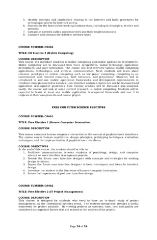 Page 26 of 29
5. Identify concepts and capabilities relating to the Internet and basic procedures for
setting up a system for Internet access.
6. Summarize the basics of networking fundamentals, including technologies, devices and
protocols
7. Categorize network cables and connectors and their implementations
8. Compare and contrast the different network types
COURSE NUMBER: CS304
TITLE: CS Elective 4 (Mobile Computing)
COURSE DESCRIPTION
This course will introduce students to mobile computing and mobile application development.
Mobile computing will be discussed from three perspectives: mobile technology, application
development, and user interaction. The course will first overview various mobile computing
applications, technologies and wireless communication. Next, students will learn about
common paradigms in mobile computing such as low power computing, computing in an
environment with limited resources, fault tolerance, and persistence. Students will be
introduced to and use mobile application frameworks and development environments to
reinforce concepts covered in lectures. User interface anduser experience will be di scussed and
application development guidelines from various vendors will be discussed and analyzed.
Lastly, the course will look at some current research in mobile computing. Students will be
expected to learn at least one mobile application development framework and use it to
implement their assignments and course project.
FREE COMPUTER SCIENCE ELECTIVES
COURSE NUMBER: CS401
TITLE: Free Elective 1 (Human Computer Interaction)
COURSE DESCRIPTION
This course examines human-computer interaction in the context of graphical user interfaces.
The course covers human capabilities, design principles, prototyping techniques, evaluation
techniques, and the implementation of graphical user interfaces.
COURSE OBJECTIVES
At the end of this course, the student should be able to:
1. Facilitate communication between students of psychology, design, and computer
science on user interface development projects.
2. Provide the future user interface designer with concepts and strategies for making
design decisions.
3. Expose the future user interface designer to tools, techniques, and ideas for interface
design.
4. Introduce the student to the literature of human-computer interaction.
5. Stress the importance of good user interface design.
COURSE NUMBER: CS402
TITLE: Free Elective 2 (IT Project Management)
COURSE DESCRIPTION
This course is designed for students who need to have an in-depth study of project
management, in the information systems arena. The systems perspective provides a useful
framework for project analysis. By viewing projects as syste ms, time, cost and quality are
considered as important factors that are related to the success of the project.
 