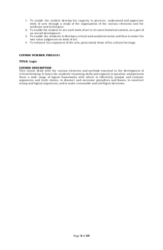 Page 5 of 29
1. To enable the student develop his capacity to perceive, understand and appreciate
work of arts through a study of the organization of the various elements and the
mediums and techniques.
2. To enable the student to see each work of art in its socio historical context, as a part of
an overall development.
3. To enable the students to develop a critical and analytical mind, and thus to make his
own value judgments on work of art.
4. To enhance his enjoyment of the arts, particularly those of his cultural heritage.
COURSE NUMBER: PHILO101
TITLE: Logic
COURSE DESCRIPTION
This course deals with the various elements and methods essential in the development of
critical thinking. It hones the students’ reasoning skills and capacity to question, and presents
them a wide range of logical frameworks with which to effectively analyze and evaluate
arguments and truth claims, to discover and overcome prejudices and biases, to construct
strong and logical arguments, and to make reasonable and intelligent decisions.
 