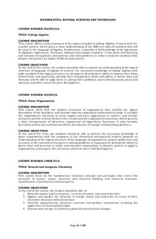 Page 6 of 29
MATHEMATICS, NATURAL SCIENCES AND TECHNOLOGY
COURSE NUMBER: MATH101A
TITLE: College Algebra
COURSE DESCRIPTION
This course offers a total treatment of the topics included in College Algebra. It starts with the
number system, which gives a clear understanding of the different types of numbers that will
be used in the language of Algebra. Furthermore, it provides a full knowledge of the operations
of algebraic expressions. Fractions, radicals and complex numbers. It also deals with factoring
and solution of equations and systems and word problems in order to help the students fully
prepare themselves for higher fields of mathematics.
COURSE OBJECTIVES
At the end of this course, the student should be able to acquire an understanding of the logical
structure of language of algebra to achieve the necessary knowledge of College Algebra with
high standard of the logical accuracy in all aspects; develop their ability to express their ideas
theoretically and practically; develop their occupational skills and ability to derive laws and
formulas and be able to apply them in solving their problems; and to develop moral, social and
spiritual, and other values for their development.
COURSE NUMBER: MATH102
TITLE: Plane Trigonometry
COURSE DESCRIPTION
This course deals with the modern treatment of trigonometry that exhibits the logical
description of the discipline and includes topic for subsequent mathematical study. It includes
the trigonometric functions of acute angles and their applications to indirect and circular
measures andthe relation between the circular and the trigonometric functions, which permits
a dual interpretation of identities, exponential ad logarithmic functions. It also includes
derivation of formulas and laws needed in the solution of triangle and providing identities.
COURSE OBJECTIVES
At the end of the term, the students should be able to achieve the necessary knowledge of
plane trigonometry with the emphasis in the theoretical and practical aspects; promote an
understanding of the logical structure of the language of trigonometry; acquire proficiency and
accuracy in the essential techniques in solving problems in trigonometry; develop the ability to
derive laws and formulas to relate and interpret relationship, to discover pattern to apply in
trigonometry; and acquire the necessary values for their total development.
COURSE NUMBER: CHEM101A
TITLE: General and Inorganic Chemistry
COURSE DESCRIPTION
This course focus on the fundamental chemical concepts and principles that covers the
structure of matter; atomic structure and chemical bonding; and chemical reactions:
classification, stoichiometry and energetics.
COURSE OBJECTIVES
At the end of the course, the student should be able to:
1. Describe matter and its structure, in terms of atoms, ions and molecules
2. Explain and predict the behavior of simple atoms and molecules in terms of their
electronic structure and interactions
3. Describe quantitatively chemical reactions and perform calculati ons involving the
application of chemical principles
4. Discuss how energy is involved in physical and chemical changes
 