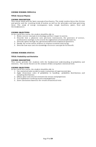 Page 7 of 29
COURSE NUMBER: PHYS101A
TITLE: General Physics
COURSE DESCRIPTION
This course deals with the basic concepts of mechanics. The study i nvolves forces like friction
and gravity and the resulting kinds of motion as well as the principles and laws governing
them. The study of energy encompasses work, simple machines, power, heat and
thermodynamics.
COURSE OBJECTIVES
At the end of this course, the student should be able to:
1. Relate science concepts to technology and their impact to society.
2. Describe how a physicist uses precision instruments, the processes of science,
mathematics and logic in his search for explorations of natural phenome na.
3. Describe option through the operational definitions of physical quantities.
4. Handle the vector nature of forces in relation to motion and energy.
5. Describe how man uses his knowledge of science concepts for his benefit.
COURSE NUMBER: STAT101
TITLE: Probability and Statistics
COURSE DESCRIPTION
This course provides the students with the fundamental understanding of probability and
statistics. The course focuses on the analysis of data using basic statistical tests.
COURSE OBJECTIVES
At the end of this course, the student should be able to:
1. Use statistical tools needed to make evaluations of experimental data
2. Apply elementary rules of probability in handling probability distributions and
sampling distributions
3. Obtain point and interval estimates for means and proportions
4. Test hypotheses involving means and proportions
5. Draw conclusions based on the results of statistical tests
 