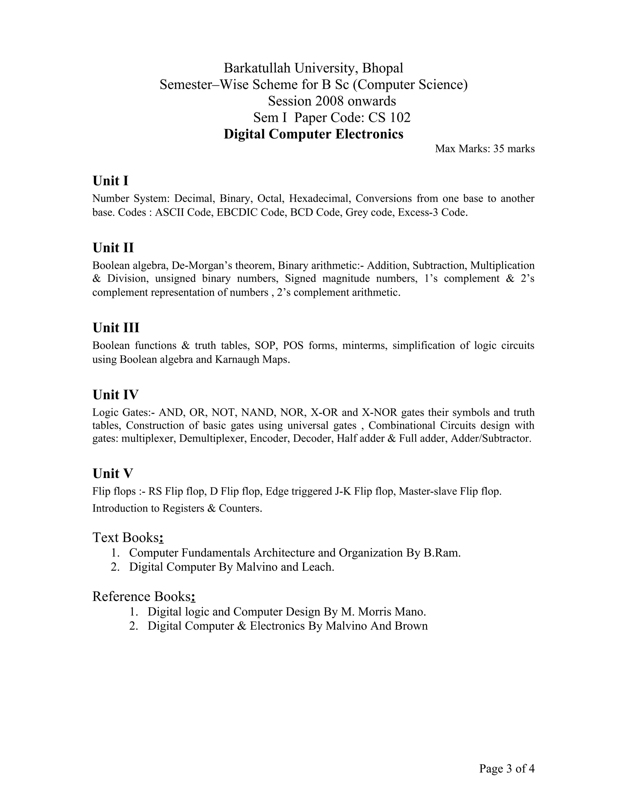 Barkatullah University, Bhopal
               Semester–Wise Scheme for B Sc (Computer Science)
                                Session 2008 onwards
                             Sem I Paper Code: CS 102
                        Digital Computer Electronics
                                                                              Max Marks: 35 marks

Unit I
Number System: Decimal, Binary, Octal, Hexadecimal, Conversions from one base to another
base. Codes : ASCII Code, EBCDIC Code, BCD Code, Grey code, Excess-3 Code.


Unit II
Boolean algebra, De-Morgan’s theorem, Binary arithmetic:- Addition, Subtraction, Multiplication
& Division, unsigned binary numbers, Signed magnitude numbers, 1’s complement & 2’s
complement representation of numbers , 2’s complement arithmetic.


Unit III
Boolean functions & truth tables, SOP, POS forms, minterms, simplification of logic circuits
using Boolean algebra and Karnaugh Maps.


Unit IV
Logic Gates:- AND, OR, NOT, NAND, NOR, X-OR and X-NOR gates their symbols and truth
tables, Construction of basic gates using universal gates , Combinational Circuits design with
gates: multiplexer, Demultiplexer, Encoder, Decoder, Half adder & Full adder, Adder/Subtractor.


Unit V
Flip flops :- RS Flip flop, D Flip flop, Edge triggered J-K Flip flop, Master-slave Flip flop.
Introduction to Registers & Counters.

Text Books:
    1. Computer Fundamentals Architecture and Organization By B.Ram.
    2. Digital Computer By Malvino and Leach.

Reference Books:
         1. Digital logic and Computer Design By M. Morris Mano.
         2. Digital Computer & Electronics By Malvino And Brown




                                                                                        Page 3 of 4
 