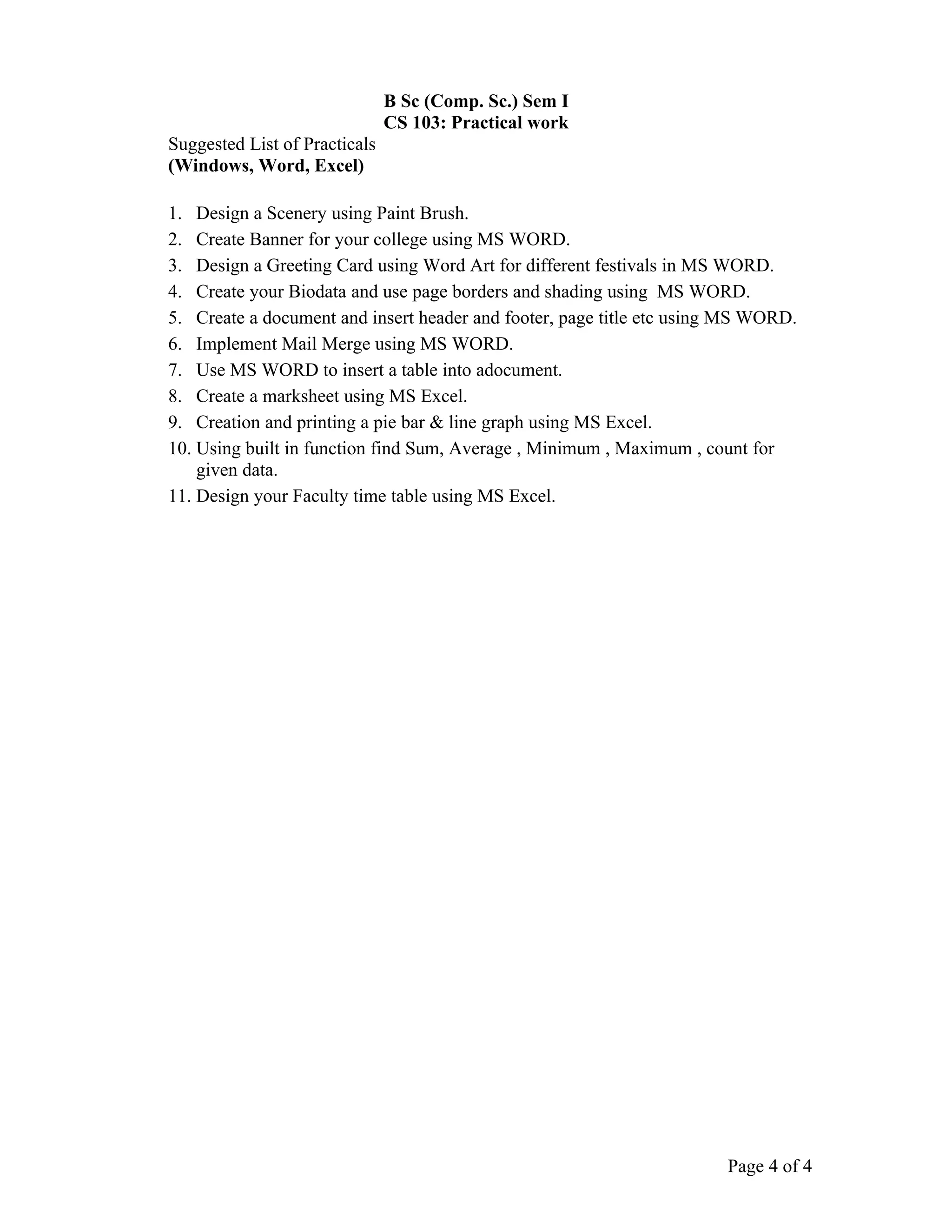B Sc (Comp. Sc.) Sem I
                               CS 103: Practical work
Suggested List of Practicals
(Windows, Word, Excel)

1. Design a Scenery using Paint Brush.
2. Create Banner for your college using MS WORD.
3. Design a Greeting Card using Word Art for different festivals in MS WORD.
4. Create your Biodata and use page borders and shading using MS WORD.
5. Create a document and insert header and footer, page title etc using MS WORD.
6. Implement Mail Merge using MS WORD.
7. Use MS WORD to insert a table into adocument.
8. Create a marksheet using MS Excel.
9. Creation and printing a pie bar & line graph using MS Excel.
10. Using built in function find Sum, Average , Minimum , Maximum , count for
    given data.
11. Design your Faculty time table using MS Excel.




                                                                       Page 4 of 4
 