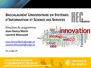 FACULTÉ DES SCIENCES
ÉCONOMIQUES ET SOCIALES
Département des Hautes Etudes Commerciales -HEC
BACCALAURÉAT UNIVERSITAIRE EN SYSTÈMES
D’INFORMATION ET SCIENCE DES SERVICES
Direction du programme:
Jean-Henry Morin
Laurent Moccozet
Jean-Henry.Morin@unige.ch
Laurent.Moccozet@unige.ch
iss.unige.ch
 