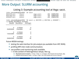 Introduction DAPHNE Background EuroHPC Vega & AI AI Challenges Shortlist HPC Initiatives EuroHPC Vega &,Deploying DAPHNE HPC & GenAI Language Video Machine Power SORS Leadership
More Output: SLURM accounting
Listing 3: Example accounting tool at Vega: sacct.
[ ales . zamuda@vglogin0002 ˜]$ sacct
4531374. ext+ extern vega−users 202 COMPLETED 0:0
4531746. ext+ extern vega−users 102 COMPLETED 0:0
4532697. ext+ extern vega−users 202 COMPLETED 0:0
[ ales . zamuda@vglogin0002 ˜]$ sacct −j 4531374 −j 4531746 −j 4532697 
−o MaxRSS , MaxVMSize , AvePages
MaxRSS MaxVMSize AvePages
−
−
−
−
−
−
−
−
−
− −
−
−
−
−
−
−
−
−
− −
−
−
−
−
−
−
−
−
−
0 217052K 0
26403828K 1264384K 22
0 217052K 0
13325268K 1264380K 0
0 217052K 0
26404356K 1264384K 30
Future MODA testings:
• testing the web interface for job analysis (as available from HPC RIVR);
• proﬁling MPI inter-node communication;
• use proﬁlers and monitoring tools available
— in the context of heterogeneous setups, like e.g.
• TAU Performance System — http://www.cs.uoregon.edu/research/tau/home.php,
• LIKWID Performance Tools — https://hpc.fau.de/research/tools/likwid/.
Aleš Zamuda 7@aleszamuda EuroHPC AI in DAPHNE @ BSC SORS, 12 September 2023 42/123
 