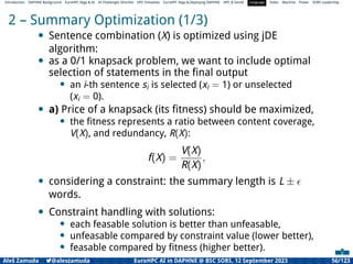 Introduction DAPHNE Background EuroHPC Vega & AI AI Challenges Shortlist HPC Initiatives EuroHPC Vega &,Deploying DAPHNE HPC & GenAI Language Video Machine Power SORS Leadership
2 – Summary Optimization (1/3)
• Sentence combination (X) is optimized using jDE
algorithm:
• as a 0/1 knapsack problem, we want to include optimal
selection of statements in the ﬁnal output
• an i-th sentence si is selected (xi = 1) or unselected
(xi = 0).
• a) Price of a knapsack (its ﬁtness) should be maximized,
• the ﬁtness represents a ratio between content coverage,
V(X), and redundancy, R(X):
f(X) =
V(X)
R(X)
,
• considering a constraint: the summary length is L ± ϵ
words.
• Constraint handling with solutions:
• each feasable solution is better than unfeasable,
• unfeasable compared by constraint value (lower better),
• feasable compared by ﬁtness (higher better).
Aleš Zamuda 7@aleszamuda EuroHPC AI in DAPHNE @ BSC SORS, 12 September 2023 56/123
 