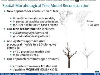 Introduction DAPHNE Background EuroHPC Vega  AI AI Challenges Shortlist HPC Initiatives EuroHPC Vega ,Deploying DAPHNE HPC  GenAI Language Video Machine Power SORS Leadership
Spatial Morphological Tree Model Reconstruction
• New approach for construction of trees
• three-dimensional spatial models,
• in computer graphics and animation,
• the user had to sketch basic branches.
• Our tree reconstruction includes:
• evolutionary algorithms and
• procedural modelling of trees.
Source:
→ CEC 2009
• An L-systems approach used
procedural models in a 2D plane, we
extend it:
• on 3D procedural models and
• more complex trees.
• Our approach combines open-sources:
• ecosystem framework EcoMod and
• algorithm MOjDE (DEMOwSA + jDE).
Aleš Zamuda 7@aleszamuda EuroHPC AI in DAPHNE @ BSC SORS, 12 September 2023 70/123
 