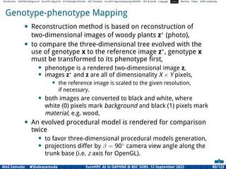 Introduction DAPHNE Background EuroHPC Vega  AI AI Challenges Shortlist HPC Initiatives EuroHPC Vega ,Deploying DAPHNE HPC  GenAI Language Video Machine Power SORS Leadership
Genotype-phenotype Mapping
• Reconstruction method is based on reconstruction of
two-dimensional images of woody plants z∗ (photo),
• to compare the three-dimensional tree evolved with the
use of genotype x to the reference image z∗, genotype x
must be transformed to its phenotype ﬁrst,
• phenotype is a rendered two-dimensional image z,
• images z∗
and z are all of dimensionality X × Y pixels,
• the reference image is scaled to the given resolution,
if necessary.
• both images are converted to black and white, where
white (0) pixels mark background and black (1) pixels mark
material, e.g. wood,
• An evolved procedural model is rendered for comparison
twice
• to favor three-dimensional procedural models generation,
• projections differ by β = 90◦
camera view angle along the
trunk base (i.e. z axis for OpenGL).
Aleš Zamuda 7@aleszamuda EuroHPC AI in DAPHNE @ BSC SORS, 12 September 2023 80/123
 