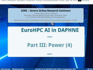 Introduction DAPHNE Background EuroHPC Vega  AI AI Challenges Shortlist HPC Initiatives EuroHPC Vega ,Deploying DAPHNE HPC  GenAI Language Video Machine Power SORS Leadership
SORS – Severo Ochoa Research Seminars
12 September 2023 at 11:00 CEST
Barcelona Supercomputing Center (BSC), Barcelona, Spain
in 1-3-2 Room, BSC Main Building and through Zoom
Hosted by Rosa Badia, Workﬂows and Distributed Computing Group Manager, CS, BSC
EuroHPC AI in DAPHNE
—
Part III: Power (4)
—
Aleš Zamuda 7@aleszamuda EuroHPC AI in DAPHNE @ BSC SORS, 12 September 2023 98/123
 