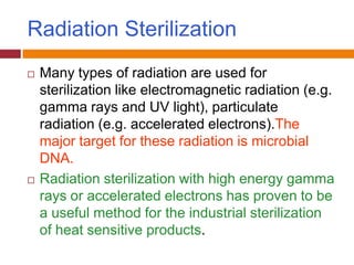 Radiation Sterilization
 Many types of radiation are used for
sterilization like electromagnetic radiation (e.g.
gamma rays and UV light), particulate
radiation (e.g. accelerated electrons).The
major target for these radiation is microbial
DNA.
 Radiation sterilization with high energy gamma
rays or accelerated electrons has proven to be
a useful method for the industrial sterilization
of heat sensitive products.
 