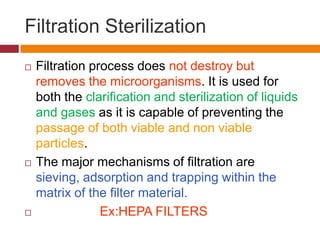 Filtration Sterilization
 Filtration process does not destroy but
removes the microorganisms. It is used for
both the clarification and sterilization of liquids
and gases as it is capable of preventing the
passage of both viable and non viable
particles.
 The major mechanisms of filtration are
sieving, adsorption and trapping within the
matrix of the filter material.
 Ex:HEPA FILTERS
 