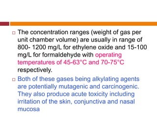  The concentration ranges (weight of gas per
unit chamber volume) are usually in range of
800- 1200 mg/L for ethylene oxide and 15-100
mg/L for formaldehyde with operating
temperatures of 45-63°C and 70-75°C
respectively.
 Both of these gases being alkylating agents
are potentially mutagenic and carcinogenic.
They also produce acute toxicity including
irritation of the skin, conjunctiva and nasal
mucosa
 