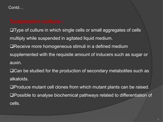 Suspension culture :
Type of culture in which single cells or small aggregates of cells
multiply while suspended in agitated liquid medium.
Receive more homogeneous stimuli in a defined medium
supplemented with the requisite amount of inducers such as sugar or
auxin.
Can be studied for the production of secondary metabolites such as
alkaloids.
Produce mutant cell clones from which mutant plants can be raised.
Possible to analyse biochemical pathways related to differentiation of
cells.
Contd…
6
 