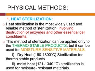 PHYSICAL METHODS:
1. HEAT STERILIZATION:
 Heat sterilization is the most widely used and
reliable method of sterilization, involving
destruction of enzymes and other essential cell
constituents.
 This method of sterilization can be applied only to
the THERMO STABLE PRODUCTS, but it can be
used for MOISTURE-SENSITIVE MATERIALS.
i) Dry Heat (160-1800˚C) Sterilization for
thermo stable products
ii) moist heat (121-1340 ˚C) sterilization is
used for moisture- resistant materials.
 