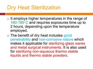 Dry Heat Sterilization
 It employs higher temperatures in the range of
160-180˚C and requires exposures time up to
2 hours, depending upon the temperature
employed.
 The benefit of dry heat includes good
penetrability and non-corrosive nature which
makes it applicable for sterilizing glass wares
and metal surgical instruments. It is also used
for sterilizing non-aqueous thermo stable
liquids and thermo stable powders.
 