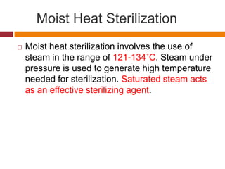 Moist Heat Sterilization
 Moist heat sterilization involves the use of
steam in the range of 121-134˚C. Steam under
pressure is used to generate high temperature
needed for sterilization. Saturated steam acts
as an effective sterilizing agent.
 