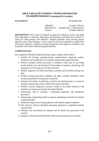 107
ADULT HEALTH NURSING I WITH INTEGRATED
PATHOPHYSIOLOGY (including BCLS module)
PLACEMENT : III SEMESTER
THEORY- 6 Credits (120 hrs)
PRACTICAL- Lab/Skill lab- 1 Credit (40 hrs)
Clinical- 6 Credits (480 hrs)
DESCRIPTION: This course is designed to equip the students to review and apply
their knowledge of Anatomy, Physiology, Biochemistry and Behavioral sciences in
caring for adult patients with Medical / Surgical disorders using nursing process
approach and critical thinking. It also intends to develop competencies required for
assessment, diagnosis, treatment, nursing management, and supportive /palliative care
to patients with various Medical Surgical disorders.
COMPETENCIES
On completion of Medical Surgical Nursing I course, students will be able to
1. Explain the etiology, pathophysiology, manifestations, diagnostic studies,
treatments and complications of common medical and surgical disorders
2. Perform complete health assessment to establish a data base for providing
quality patient care and integrate the knowledge of anatomy, physiology and
diagnostic tests in the process of data collection
3. Identify diagnoses, list them according to priority and formulate nursing care
plan
4. Perform nursing procedures skillfully and apply scientific principles while
giving comprehensive nursing care to patients
5. Integrate knowledge of pathology, nutrition and pharmacology in caring for
patients experiencing various medical and surgical disorders
6. Identify common diagnostic measures related to the health problems with
emphasis on nursing assessment and responsibilities
7. Demonstrate skill in assisting / performing diagnostic and therapeutic
procedures
8. Demonstrate competencies/skills to patients undergoing treatment for medical
surgical disorders
9. Identify the drugs used in treating patients with medical surgical conditions
10. Plan and give relevant individual and group education on significant medical
surgical topics
11. Maintain safe environment for patients and the health care personnel in the
hospital
12. Integrate evidence-based information while giving nursing care to patients
 