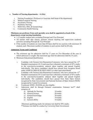 10
• Number of Nursing departments = 6 (Six)
i. Nursing Foundation ( Professor or Associate shall head of the department)
ii. Medical-surgical Nursing
iii. Psychiatric Nursing
iv. Paediatric Nursing
v. Midwifery, Obst. & Gynaecology
vi. Community Health Nursing
Minimum one professor from each specialty area shall be appointed as head of the
department except nursing foundation.
• 1:15 teacher student ratio excluding Principal and Vice Principal
• All teacher shall take classes, perform clinical teaching and supervision academic
activities including Principal & Vice Principal
• If the number of students are more than 60 there shall be two sections with minimum 30
students each. Maximum number of students in each section shall be 60 only.
Admission Terms and Conditions
• The minimum age for admission shall be 17 years on 31st December of the year in
which admission is sought. The maximum age limit for admission shall be 35 years.
• Minimum Educational Qualification
i. Candidate with Science/Arts/Humanities/Commerce who have passed the 12th
Standard examination (10+2) and must have obtained a minimum of 45% marks
in the core/elective/academic subjects taken together and passed English
individually. The above candidates should have passed from recognise board
under AISSCE/CBSE/ICSE/SSCE/HSCE or other equivalent Board.
ii. Candidate with Science/Arts/Humanities/Commerce who have passed the 12th
Standard examination (10+2) and must have obtained a minimum of 45% marks
in the core/elective/academic subjects taken together and passed English
individually. The candidates should have passed from State Open School
recognized by State Government and National Institute of Open School (NIOS)
recognized by Central Government.
iii. Vocational ANM’s/ RANMs are also eligible.
iv. Admission shall be through Entrance examination. Entrance test** shall
comprise of:
a) Aptitude for Nursing 10 marks
b) General Science 50 marks
c) General knowledge 20 marks
d) English 10 marks
e) General ability 10 marks
-Minimum qualifying marks for entrance test shall be 50% marks.
**Entrance test shall be conduct by University/State Government
 
