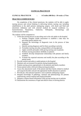114
CLINICAL PRACTICUM
CLINICAL PRACTICUM : 6 Credits (480 Hrs) - 18 weeks x 27 hrs
PRACTICE COMPETENCIES
On completion of the clinical practicum, the students will be able to apply
nursing process and critical thinking in delivering holistic nursing care including
rehabilitation to the adult patients undergoing surgery, with shock and fluid and
electrolyte imbalance and with selected medical & surgical conditions i.e.,
Gastrointestinal, Respiratory, Endocrine, Orthopedic, Dermatology and
Cardiovascular disorders.
The students will be competent to:
1. Utilize the nursing process in providing care to the sick adults in the hospital
a. Perform complete health assessment to establish a data base for
providing quality patient care
b. Integrate the knowledge of diagnostic tests in the process of data
collection
c. Identify nursing diagnoses and list them according to priority
d. Formulate nursing care plan, using problem solving approach
e. Apply scientific principles while giving nursing care to patients
f. Perform nursing procedures skillfully on patients
g. Establish /develop interpersonal relationship with patients and family
members
h. Evaluate the expected outcomes and modify the plan according to the
patient needs
2. Provide comfort and safety to adult patients in the hospital
3. Maintain safe environment for patients during hospitalization
4. Explain nursing actions appropriately to the patients and family members
5. Ensure patient safety while providing nursing procedures
6. Assess the educational needs of the patient and their family related to medical
and surgical disorders and provide appropriate health education to patients
7. Provide pre, intra and post-operative care to patients undergoing surgery
8. Integrate knowledge of pathology, nutrition and pharmacology for patients
experiencing various medical and surgical disorders
9. Integrate evidence-based information while giving nursing care to patients
10. Demonstrate the awareness of legal and ethical issues in nursing practice
 