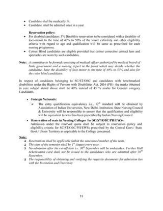11
• Candidate shall be medically fit.
• Candidate shall be admitted once in a year
Reservation policy:
• For disabled candidates: 3% Disability reservation to be considered with a disability of
loco-motor to the tune of 40% to 50% of the lower extremity and other eligibility
criteria with regard to age and qualification will be same as prescribed for each
nursing programme.
• Colour Blind candidates are eligible provided that colour corrective contact lens and
spectacles are worn by such candidates.
Note: A committee to be formed consisting of medical officer authorized by medical board of
State government and a nursing expert in the panel which may decide whether the
candidates have the disability of loco-motor to the tune of 40% to 50% and also for
the color blind candidates.
In respect of candidates belonging to SC/ST/OBC and candidates with benchmarked
disabilities under the Rights of Persons with Disabilities Act, 2016 (PH) the marks obtained
in core subject stated above shall be 40% instead of 45 % marks for General category
Candidates.
• Foreign Nationals:
 The entry qualification equivalency i.e., 12th
standard will be obtained by
Association of Indian Universities, New Delhi. Institution, State Nursing Council
& University will be responsible to ensure that the qualification and eligibility
will be equivalent to what has been prescribed by Indian Nursing Council
• Reservation of seats in Nursing Colleges for SC/ST/OBC/PH/EWSs
Admission under the reserved quota shall be subject to reservation policy and
eligibility criteria for SC/ST/OBC/PH/EWSs prescribed by the Central Govt./ State
Govt./ Union Territory as applicable to the College concerned.
Note:
 Reservations shall be applicable within the sanctioned number of the seats.
 The start of the semester shall be 1st
August every year.
 No admission after the cut-off date i.e. 30th
September will be undertaken. Further Hall
tickets/admit card shall not be issued to the candidates who are admitted after 30th
September.
 The responsibility of obtaining and verifying the requisite documents for admission lies
with the Institution and University.
 