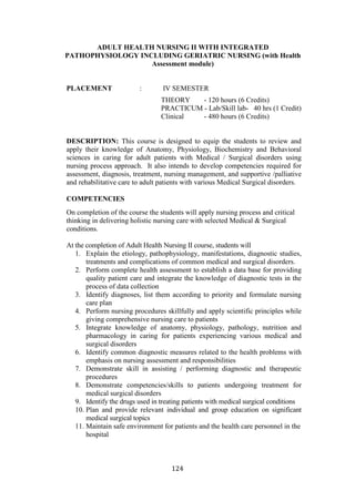 124
ADULT HEALTH NURSING II WITH INTEGRATED
PATHOPHYSIOLOGY INCLUDING GERIATRIC NURSING (with Health
Assessment module)
PLACEMENT : IV SEMESTER
THEORY - 120 hours (6 Credits)
PRACTICUM - Lab/Skill lab- 40 hrs (1 Credit)
Clinical - 480 hours (6 Credits)
DESCRIPTION: This course is designed to equip the students to review and
apply their knowledge of Anatomy, Physiology, Biochemistry and Behavioral
sciences in caring for adult patients with Medical / Surgical disorders using
nursing process approach. It also intends to develop competencies required for
assessment, diagnosis, treatment, nursing management, and supportive /palliative
and rehabilitative care to adult patients with various Medical Surgical disorders.
COMPETENCIES
On completion of the course the students will apply nursing process and critical
thinking in delivering holistic nursing care with selected Medical & Surgical
conditions.
At the completion of Adult Health Nursing II course, students will
1. Explain the etiology, pathophysiology, manifestations, diagnostic studies,
treatments and complications of common medical and surgical disorders.
2. Perform complete health assessment to establish a data base for providing
quality patient care and integrate the knowledge of diagnostic tests in the
process of data collection
3. Identify diagnoses, list them according to priority and formulate nursing
care plan
4. Perform nursing procedures skillfully and apply scientific principles while
giving comprehensive nursing care to patients
5. Integrate knowledge of anatomy, physiology, pathology, nutrition and
pharmacology in caring for patients experiencing various medical and
surgical disorders
6. Identify common diagnostic measures related to the health problems with
emphasis on nursing assessment and responsibilities
7. Demonstrate skill in assisting / performing diagnostic and therapeutic
procedures
8. Demonstrate competencies/skills to patients undergoing treatment for
medical surgical disorders
9. Identify the drugs used in treating patients with medical surgical conditions
10. Plan and provide relevant individual and group education on significant
medical surgical topics
11. Maintain safe environment for patients and the health care personnel in the
hospital
 