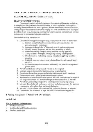 132
ADULT HEALTH NURSING II - CLINICAL PRACTICUM
CLINICAL PRACTICUM: 6 Credits (480 Hours)
PRACTICE COMPETENCIES
On completion of the clinical practicum, the students will develop proficiency
in applying nursing process and critical thinking in rendering holistic nursing care
including rehabilitation to the adult / geriatric patients admitted in Critical Care Units,
undergoing cosmetic and reconstructive surgery and with selected medical & surgical
disorders of ear, nose, throat, eye, Genitourinary, reproductive, immunologic, nervous
systems and in emergency / disaster conditions.
The students will be competent to
1. Utilize the nursing process in providing care to the sick adults in the hospital
a. Perform complete health assessment to establish a data base for
providing quality patient care
b. Integrate the knowledge of diagnostic tests in patient assignment
c. Identify nursing diagnoses and list them according to priority
d. Formulate nursing care plan, using problem solving approach
e. Apply scientific principles while giving nursing care to patients
f. Develop skill in performing nursing procedures applying scientific
principle
g. Establish /develop interpersonal relationship with patients and family
members
h. Evaluate the expected outcomes and modify the plan according to the
patient needs
2. Provide comfort and safety to adult patients in the hospital
3. Maintain safe environment for patients during hospitalization
4. Explain nursing actions appropriately to the patients and family members
5. Ensure patient safety while providing nursing procedures
6. Assess the educational needs of the patient and their family related to medical
and surgical disorders and provide appropriate health education to patients
7. Provide pre, intra and post-operative care to patients undergoing surgery
8. Integrate knowledge of pathology, nutrition and pharmacology for patients
experiencing selected medical and surgical disorders
9. Integrate evidence-based information while giving nursing care to patients
10. Demonstrate the awareness of legal and ethical issues in nursing practice
I. Nursing Management of Patients with ENT disorders
A. Skill Lab
Use of manikins and simulators
• Tracheostomy care
• Instilling Ear and Nasal medications
• Bandage application
 