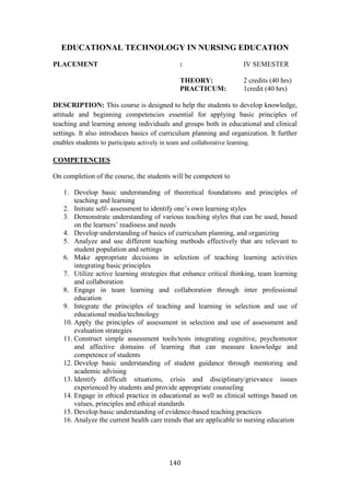 140
EDUCATIONAL TECHNOLOGY IN NURSING EDUCATION
PLACEMENT : IV SEMESTER
THEORY: 2 credits (40 hrs)
PRACTICUM: 1credit (40 hrs)
DESCRIPTION: This course is designed to help the students to develop knowledge,
attitude and beginning competencies essential for applying basic principles of
teaching and learning among individuals and groups both in educational and clinical
settings. It also introduces basics of curriculum planning and organization. It further
enables students to participate actively in team and collaborative learning.
COMPETENCIES
On completion of the course, the students will be competent to
1. Develop basic understanding of theoretical foundations and principles of
teaching and learning
2. Initiate self- assessment to identify one’s own learning styles
3. Demonstrate understanding of various teaching styles that can be used, based
on the learners’ readiness and needs
4. Develop understanding of basics of curriculum planning, and organizing
5. Analyze and use different teaching methods effectively that are relevant to
student population and settings
6. Make appropriate decisions in selection of teaching learning activities
integrating basic principles
7. Utilize active learning strategies that enhance critical thinking, team learning
and collaboration
8. Engage in team learning and collaboration through inter professional
education
9. Integrate the principles of teaching and learning in selection and use of
educational media/technology
10. Apply the principles of assessment in selection and use of assessment and
evaluation strategies
11. Construct simple assessment tools/tests integrating cognitive, psychomotor
and affective domains of learning that can measure knowledge and
competence of students
12. Develop basic understanding of student guidance through mentoring and
academic advising
13. Identify difficult situations, crisis and disciplinary/grievance issues
experienced by students and provide appropriate counseling
14. Engage in ethical practice in educational as well as clinical settings based on
values, principles and ethical standards
15. Develop basic understanding of evidence-based teaching practices
16. Analyze the current health care trends that are applicable to nursing education
 