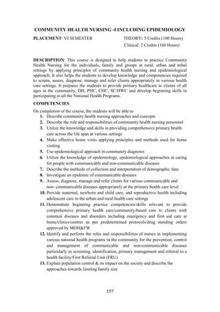 197
COMMUNITY HEALTH NURSING -I INCLUDING EPIDEMIOLOGY
PLACEMENT: VI SEMESTER THEORY: 5 Credits (100 Hours)
Clinical: 2 Credits (160 Hours)
DESCRIPTION: This course is designed to help students to practice Community
Health Nursing for the individuals, family and groups at rural, urban and tribal
settings by applying principles of community health nursing and epidemiological
approach. It also helps the students to develop knowledge and competencies required
to screen, assess, diagnose, manage and refer clients appropriately in various health
care settings. It prepares the students to provide primary healthcare to clients of all
ages in the community, DH, PHC, CHC, SC/HWC and develop beginning skills in
participating in all the National Health Programs.
COMPETENCIES
On completion of the course, the students will be able to
1. Describe community health nursing approaches and concepts
2. Describe the role and responsibilities of community health nursing personnel
3. Utilize the knowledge and skills in providing comprehensive primary health
care across the life span at various settings
4. Make effective home visits applying principles and methods used for home
visiting
5. Use epidemiological approach in community diagnosis
6. Utilize the knowledge of epidemiology, epidemiological approaches in caring
for people with communicable and non-communicable diseases
7. Describe the methods of collection and interpretation of demographic data
8. Investigate an epidemic of communicable diseases
9. Assess, diagnose, manage and refer clients for various communicable and
non- communicable diseases appropriately at the primary health care level
10. Provide maternal, newborn and child care, and reproductive health including
adolescent care in the urban and rural health care settings
11. Demonstrate beginning practice competencies/skills relevant to provide
comprehensive primary health care/community-based care to clients with
common diseases and disorders including emergency and first aid care at
home/clinics/centres as per predetermined protocols/drug standing orders
approved by MOH&FW
12. Identify and perform the roles and responsibilities of nurses in implementing
various national health programs in the community for the prevention, control
and management of communicable and non-communicable diseases
particularly in screening, identification, primary management and referral to a
health facility/First Referral Unit (FRU)
13. Explain population control & its impact on the society and describe the
approaches towards limiting family size
 