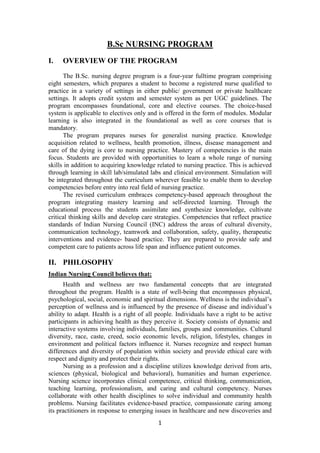 1
B.Sc NURSING PROGRAM
I. OVERVIEW OF THE PROGRAM
The B.Sc. nursing degree program is a four-year fulltime program comprising
eight semesters, which prepares a student to become a registered nurse qualified to
practice in a variety of settings in either public/ government or private healthcare
settings. It adopts credit system and semester system as per UGC guidelines. The
program encompasses foundational, core and elective courses. The choice-based
system is applicable to electives only and is offered in the form of modules. Modular
learning is also integrated in the foundational as well as core courses that is
mandatory.
The program prepares nurses for generalist nursing practice. Knowledge
acquisition related to wellness, health promotion, illness, disease management and
care of the dying is core to nursing practice. Mastery of competencies is the main
focus. Students are provided with opportunities to learn a whole range of nursing
skills in addition to acquiring knowledge related to nursing practice. This is achieved
through learning in skill lab/simulated labs and clinical environment. Simulation will
be integrated throughout the curriculum wherever feasible to enable them to develop
competencies before entry into real field of nursing practice.
The revised curriculum embraces competency-based approach throughout the
program integrating mastery learning and self-directed learning. Through the
educational process the students assimilate and synthesize knowledge, cultivate
critical thinking skills and develop care strategies. Competencies that reflect practice
standards of Indian Nursing Council (INC) address the areas of cultural diversity,
communication technology, teamwork and collaboration, safety, quality, therapeutic
interventions and evidence- based practice. They are prepared to provide safe and
competent care to patients across life span and influence patient outcomes.
II. PHILOSOPHY
Indian Nursing Council believes that:
Health and wellness are two fundamental concepts that are integrated
throughout the program. Health is a state of well-being that encompasses physical,
psychological, social, economic and spiritual dimensions. Wellness is the individual’s
perception of wellness and is influenced by the presence of disease and individual’s
ability to adapt. Health is a right of all people. Individuals have a right to be active
participants in achieving health as they perceive it. Society consists of dynamic and
interactive systems involving individuals, families, groups and communities. Cultural
diversity, race, caste, creed, socio economic levels, religion, lifestyles, changes in
environment and political factors influence it. Nurses recognize and respect human
differences and diversity of population within society and provide ethical care with
respect and dignity and protect their rights.
Nursing as a profession and a discipline utilizes knowledge derived from arts,
sciences (physical, biological and behavioral), humanities and human experience.
Nursing science incorporates clinical competence, critical thinking, communication,
teaching learning, professionalism, and caring and cultural competency. Nurses
collaborate with other health disciplines to solve individual and community health
problems. Nursing facilitates evidence-based practice, compassionate caring among
its practitioners in response to emerging issues in healthcare and new discoveries and
 