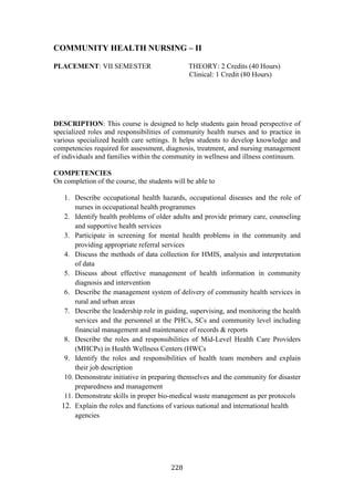 228
COMMUNITY HEALTH NURSING – II
PLACEMENT: VII SEMESTER THEORY: 2 Credits (40 Hours)
Clinical: 1 Credit (80 Hours)
DESCRIPTION: This course is designed to help students gain broad perspective of
specialized roles and responsibilities of community health nurses and to practice in
various specialized health care settings. It helps students to develop knowledge and
competencies required for assessment, diagnosis, treatment, and nursing management
of individuals and families within the community in wellness and illness continuum.
COMPETENCIES
On completion of the course, the students will be able to
1. Describe occupational health hazards, occupational diseases and the role of
nurses in occupational health programmes
2. Identify health problems of older adults and provide primary care, counseling
and supportive health services
3. Participate in screening for mental health problems in the community and
providing appropriate referral services
4. Discuss the methods of data collection for HMIS, analysis and interpretation
of data
5. Discuss about effective management of health information in community
diagnosis and intervention
6. Describe the management system of delivery of community health services in
rural and urban areas
7. Describe the leadership role in guiding, supervising, and monitoring the health
services and the personnel at the PHCs, SCs and community level including
financial management and maintenance of records & reports
8. Describe the roles and responsibilities of Mid-Level Health Care Providers
(MHCPs) in Health Wellness Centers (HWCs
9. Identify the roles and responsibilities of health team members and explain
their job description
10. Demonstrate initiative in preparing themselves and the community for disaster
preparedness and management
11. Demonstrate skills in proper bio-medical waste management as per protocols
12. Explain the roles and functions of various national and international health
agencies
 