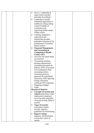 232
• Review: Leadership &
supervision-concepts,
principles & methods
• Leadership in health:
leadership approaches in
healthcare setting, taking
control of health of
community and
organizing health camps,
village clinics
• Training, Supportive
supervision and
monitoring-concepts,
principles and process Eg.
performance of frontline
health workers
• Financial Management
and Accounting &
Computing at Health
Centers (SC)
o Activities for which funds
are received
o Accounting and book
keeping requirements-
accounting principles &
policies, book of accounts
to be maintained, basic
accounting entries,
accounting process,
payments & expenditure,
fixed asset, SOE reporting
format, utilization
certificate (UC) reporting
o Preparing a budget
o Audit
Records & Reports:
• Concepts of records and
reports-importance, legal
implications, purposes,
use of records, principles
of record writing, filing of
records
• Types of records-
community related
records, registers,
guidelines for maintaining
• Report writing-
purposes, documentation
of activities, types of
reports
 