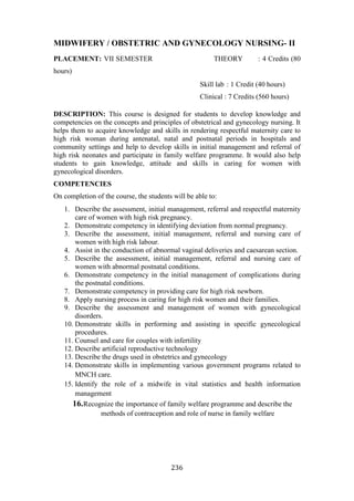 236
MIDWIFERY / OBSTETRIC AND GYNECOLOGY NURSING- II
PLACEMENT: VII SEMESTER THEORY : 4 Credits (80
hours)
Skill lab : 1 Credit (40 hours)
Clinical : 7 Credits (560 hours)
DESCRIPTION: This course is designed for students to develop knowledge and
competencies on the concepts and principles of obstetrical and gynecology nursing. It
helps them to acquire knowledge and skills in rendering respectful maternity care to
high risk woman during antenatal, natal and postnatal periods in hospitals and
community settings and help to develop skills in initial management and referral of
high risk neonates and participate in family welfare programme. It would also help
students to gain knowledge, attitude and skills in caring for women with
gynecological disorders.
COMPETENCIES
On completion of the course, the students will be able to:
1. Describe the assessment, initial management, referral and respectful maternity
care of women with high risk pregnancy.
2. Demonstrate competency in identifying deviation from normal pregnancy.
3. Describe the assessment, initial management, referral and nursing care of
women with high risk labour.
4. Assist in the conduction of abnormal vaginal deliveries and caesarean section.
5. Describe the assessment, initial management, referral and nursing care of
women with abnormal postnatal conditions.
6. Demonstrate competency in the initial management of complications during
the postnatal conditions.
7. Demonstrate competency in providing care for high risk newborn.
8. Apply nursing process in caring for high risk women and their families.
9. Describe the assessment and management of women with gynecological
disorders.
10. Demonstrate skills in performing and assisting in specific gynecological
procedures.
11. Counsel and care for couples with infertility
12. Describe artificial reproductive technology
13. Describe the drugs used in obstetrics and gynecology
14. Demonstrate skills in implementing various government programs related to
MNCH care.
15. Identify the role of a midwife in vital statistics and health information
management
16.Recognize the importance of family welfare programme and describe the
methods of contraception and role of nurse in family welfare
 