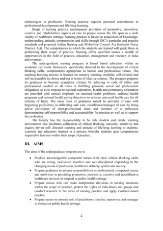 2
technologies in profession. Nursing practice requires personal commitment to
professional development and life-long learning.
Scope of nursing practice encompasses provision of promotive, preventive,
curative and rehabilitative aspects of care to people across the life span in a wide
variety of healthcare settings. Nursing practice is based on acquisition of knowledge,
understanding, attitude, competencies and skills through INC’s curricular and practice
standards and proposed Indian Nursing and Midwifery Council Act (Includes Nurse
Practice Act). The competencies in which the students are trained will guide them in
performing their scope of practice. Nursing offers qualified nurses a wealth of
opportunities in the field of practice, education, management and research in India
and overseas.
The undergraduate nursing program is broad based education within an
academic curricular framework specifically directed to the development of critical
thinking skills, competencies appropriate to human and professional values. The
teaching learning process is focused on mastery learning, modular, self-directed and
self-accountable in choice making in terms of elective courses. The program prepares
its graduates to become exemplary citizens by adhering to code of ethics and
professional conduct at all times in fulfilling personal, social and professional
obligations so as to respond to national aspirations. Health and community orientation
are provided with special emphasis on national health problems, national health
programs and national health policy directives to achieve universal health care for all
citizens of India. The main roles of graduates would be provider of care with
beginning proficiency in delivering safe care, coordinator/manager of care by being
active participant of inter-professional team and member of a profession
demonstrating self-responsibility and accountability for practice as well as to support
the profession.
The faculty has the responsibility to be role models and create learning
environment that facilitates cultivation of critical thinking, curiosity, creativity and
inquiry driven self- directed learning and attitude of life-long learning in students.
Learners and educators interact in a process whereby students gain competencies
required to function within their scope of practice.
III. AIMS
The aims of the undergraduate program are to
• Produce knowledgeable competent nurses with clear critical thinking skills
who are caring, motivated, assertive and well-disciplined responding to the
changing needs of profession, healthcare delivery system and society.
• Prepare graduates to assume responsibilities as professional, competent nurses
and midwives in providing promotive, preventive, curative and rehabilitative
healthcare services in hospital or public health settings.
• Prepare nurses who can make independent decisions in nursing situations
within the scope of practice, protect the rights of individuals and groups and
conduct research in the areas of nursing practice and apply evidence-based
practice.
• Prepare nurses to assume role of practitioner, teacher, supervisor and manager
in clinical or public health settings.
 