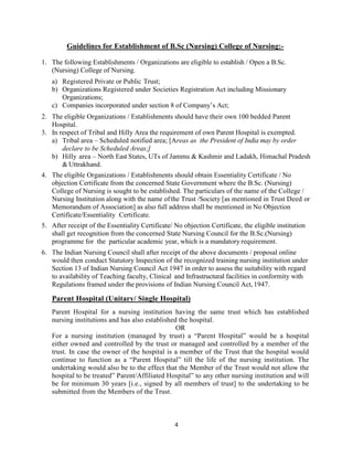 4
Guidelines for Establishment of B.Sc (Nursing) College of Nursing:-
1. The following Establishments / Organizations are eligible to establish / Open a B.Sc.
(Nursing) College of Nursing.
a) Registered Private or Public Trust;
b) Organizations Registered under Societies Registration Act including Missionary
Organizations;
c) Companies incorporated under section 8 of Company’s Act;
2. The eligible Organizations / Establishments should have their own 100 bedded Parent
Hospital.
3. In respect of Tribal and Hilly Area the requirement of own Parent Hospital is exempted.
a) Tribal area – Scheduled notified area; [Areas as the President of India may by order
declare to be Scheduled Areas;]
b) Hilly area – North East States, UTs of Jammu & Kashmir and Ladakh, Himachal Pradesh
& Uttrakhand.
4. The eligible Organizations / Establishments should obtain Essentiality Certificate / No
objection Certificate from the concerned State Government where the B.Sc. (Nursing)
College of Nursing is sought to be established. The particulars of the name of the College /
Nursing Institution along with the name ofthe Trust /Society [as mentioned in Trust Deed or
Memorandum of Association] as also full address shall be mentioned in No Objection
Certificate/Essentiality Certificate.
5. After receipt of the Essentiality Certificate/ No objection Certificate, the eligible institution
shall get recognition from the concerned State Nursing Council for the B.Sc.(Nursing)
programme for the particular academic year, which is a mandatory requirement.
6. The Indian Nursing Council shall after receipt of the above documents / proposal online
would then conduct Statutory Inspection of the recognized training nursing institution under
Section 13 of Indian Nursing Council Act 1947 in order to assess the suitability with regard
to availability of Teaching faculty, Clinical and Infrastructural facilities in conformity with
Regulations framed under the provisions of Indian Nursing Council Act, 1947.
Parent Hospital (Unitary/ Single Hospital)
Parent Hospital for a nursing institution having the same trust which has established
nursing institutions and has also established the hospital.
OR
For a nursing institution (managed by trust) a “Parent Hospital” would be a hospital
either owned and controlled by the trust or managed and controlled by a member of the
trust. In case the owner of the hospital is a member of the Trust that the hospital would
continue to function as a “Parent Hospital” till the life of the nursing institution. The
undertaking would also be to the effect that the Member of the Trust would not allow the
hospital to be treated” Parent/Affiliated Hospital” to any other nursing institution and will
be for minimum 30 years [i.e., signed by all members of trust] to the undertaking to be
submitted from the Members of the Trust.
 