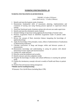 68
NURSING FOUNDATIONS - II
NURSING FOUNDATIONS II (SEMESTER II)
THEORY: 6 Credits (120 Hours)
(Lab-L/Skill Lab-SL): 3 Credits (120hours)
1. Identify and meet the hygienic needs of patients
2. Demonstrate fundamental skills of assessment, planning, implementation and
evaluation of nursing care using Nursing process approach in supervised clinical
settings
3. Assess the Nutritional needs of patients and provide relevant care under supervision
4. Identify and meet the elimination needs of patient
5. Interpret findings of specimen testing applying the knowledge of normal values
6. Promote oxygenation based on identified oxygenation needs of patients under
supervision
7. Review the concept of fluid, electrolyte balance integrating the knowledge of
applied physiology
8. Apply the knowledge of the principles, routes, effects of administration of medications
in administering medication
9. Calculate conversions of drugs and dosages within and between systems of
measurements
10. Demonstrate knowledge and understanding in caring for patients with altered
functioning of sense organs and unconsciousness
11. Explain loss, death and grief
12. Describe sexual development and sexuality
13. Identify stressors and stress adaptation modes
14. Integrate the knowledge of culture and cultural differences in meeting the spiritual
needs
15. Explain the introductory concepts relevant to models of health and illness in patient
care
16. Perform first aid measures during emergencies
*Module used in teaching/learning:
II Semester: First Aid-40 Hours (including Basic CPR)
 