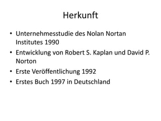 Herkunft 
• Unternehmesstudie des Nolan Nortan 
Institutes 1990 
• Entwicklung von Robert S. Kaplan und David P. 
Norton 
• Erste Veröffentlichung 1992 
• Erstes Buch 1997 in Deutschland 
 