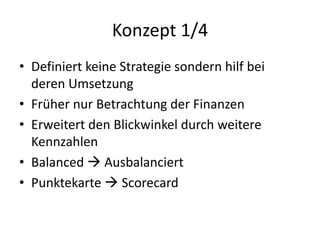 Konzept 1/4 
• Definiert keine Strategie sondern hilf bei 
deren Umsetzung 
• Früher nur Betrachtung der Finanzen 
• Erweitert den Blickwinkel durch weitere 
Kennzahlen 
• Balanced  Ausbalanciert 
• Punktekarte  Scorecard 
 