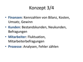 Konzept 3/4 
• Finanzen: Kennzahlen von Bilanz, Kosten, 
Umsatz, Gewinn 
• Kunden: Bestandskunden, Neukunden, 
Befragungen 
• Mitarbeiter: Fluktuation, 
Mitarbeiterbefragungen 
• Prozesse: Analysen, Fehler zählen 
 