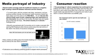 Media portrayal of industry                                                                                                                                   Consumer reaction
 • Recent media coverage casts the healthcare industry in a negative                                                                                  • The percentage of   reform supporters has continued to rise:
                                                                                                                                                      A March 2010 poll by USA Today and Gallup said that 49% said
 light, evoking a stand-off between reformers and the industry:
                                                                                                                                                      that reform was a good thing rather than a bad one. A poll from a
                                                                                                                                                      couple weeks ago said that 55% of consumers are ready to give
             • “In recent years, with the constant rate hikes, rescissions, and pre-                                                                  reform a chance (Wall Street Journal/NBC poll).
             existing condition denials, the American health insurance market has
             been pretty much the same as the Wild West... It's as if the law (the
             reform) finally came to town, slapping tough new restrictions on
             the miscreants. But just like in the movies, the black hats don't easily
             give up their bad old ways...The whole industry is in cahoots.”
             HuffingtonPost

             • MoveOn.org partnered with Funnyordie.com to create a sarcastic film
             starring Will Ferrell and other famous actors about the real victims of
             the reform: the CEOs of insurance companies.




 • Many articles are talking about the brawls breaking out in Washington over
 how to enforce the new reform provisions.




 • Publications are endlessly publishing guides to explain reform provisions.

Source: http://www.huffingtonpost.com/larry-mcneely/iin-the-public-interesti_b_583284.html, http://voices.washingtonpost.com/ezra-klein/2010/05/speaking_of_health-care_reform.html, Forbes.com   Week of May 17 - 23, 2010
 
