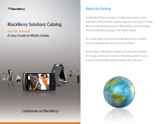 About the Catalog.
  Alliance Program


                                             The BlackBerry® Alliance Program is a global program that includes
                                             Independent Software Vendors, Systems Integrators and Solution Providers
BlackBerry Solutions Catalog                 who have partnered with Research In Motion (RIM) to meet the growing
                                             demand for BlackBerry solutions in the wireless industry.
See For Yourself.
A User Guide to What’s Inside.
                                             The Catalog showcases the diversity of BlackBerry Alliance members
                                             and their BlackBerry applications and service solutions.


                                             For the millions of BlackBerry customers and users around the globe,
                                             the Catalog connects you to hundreds of BlackBerry applications and
                                             services and the BlackBerry Alliance members who create them.




                 Collaborate on BlackBerry
 