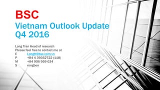 Vietnam Outlook Update
Q4 2016
Long Tran Head of research
Please feel free to contact me at
E Longtt@bsc.com.vn
P +84 4 39352722 (118)
M +84 906 959 034
S rongbeo
BSC
 